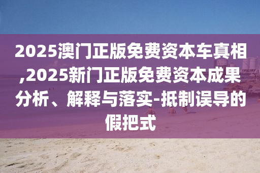 2025澳门正版免费资本车真相,2025新门正版免费资本成果分析、解释与落实-抵制误导的假把式